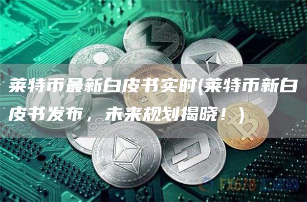 莱特币最新白皮书实时 - 莱特币新白皮书发布，未来规划揭晓！